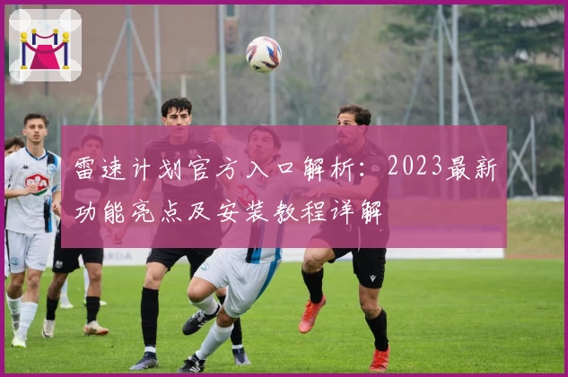 雷速计划官方入口解析：2023最新功能亮点及安装教程详解