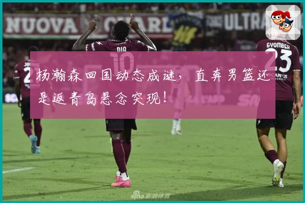 杨瀚森回国动态成谜，直奔男篮还是返青岛悬念突现！