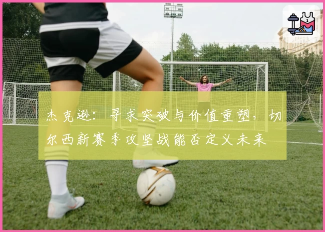 杰克逊:寻求突破与价值重塑,切尔西新赛季攻坚战能否定义未来