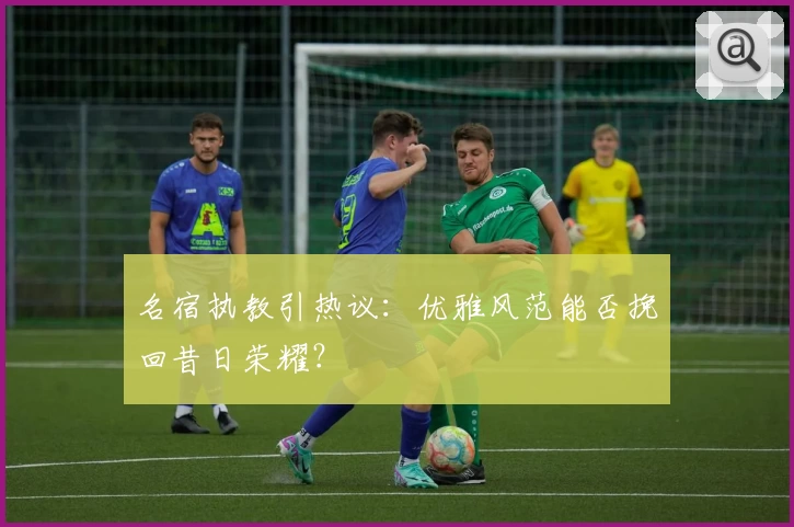 名宿执教引热议:优雅风范能否挽回昔日荣耀?