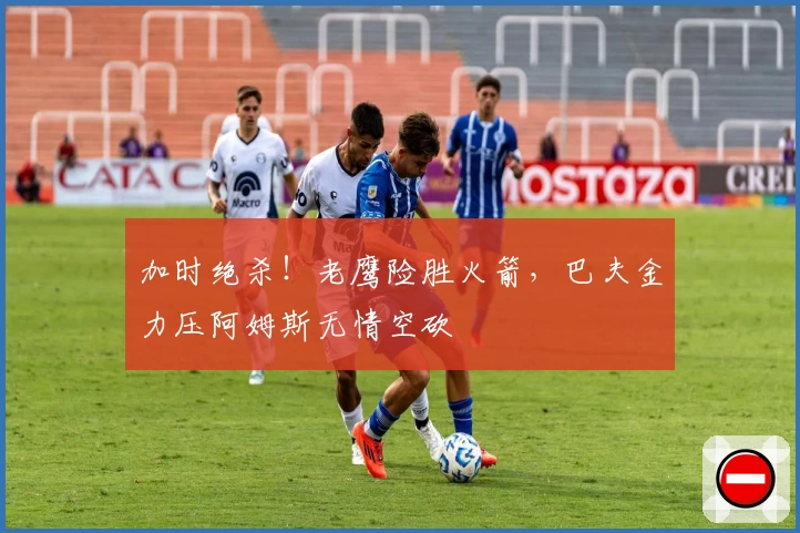 加时绝杀!老鹰险胜火箭,巴夫金力压阿姆斯无情空砍